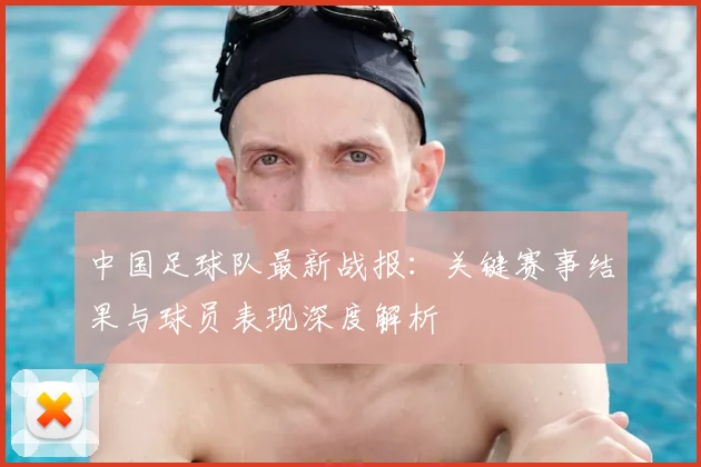 中国足球队最新战报:关键赛事结果与球员表现深度解析
