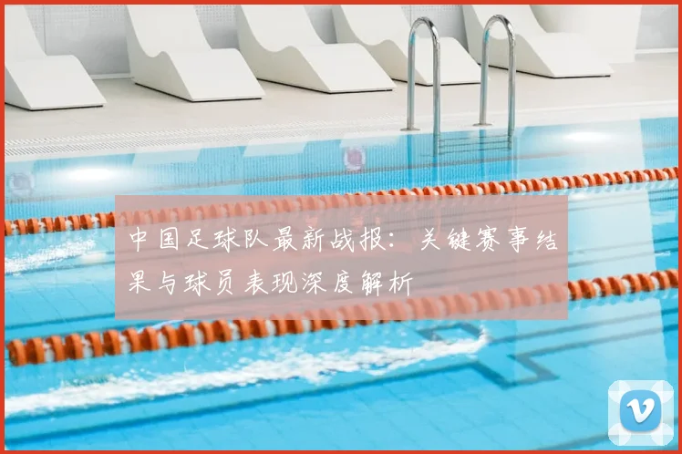 中国足球队最新战报:关键赛事结果与球员表现深度解析